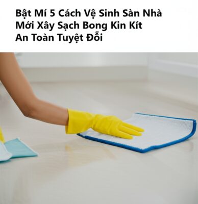 Bật Mí 5 Cách Vệ Sinh Sàn Nhà Mới Xây Sạch Bong Kin Kít, An Toàn Tuyệt Đối